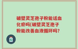 破壁灵芝孢子粉能话血化瘀吗(破壁灵芝孢子粉能改善血液循环吗？
