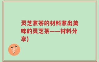 灵芝煮茶的材料煮出美味的灵芝茶——材料分享)