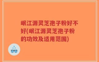 岷江源灵芝孢子粉好不好(岷江源灵芝孢子粉的功效及适用范围)
