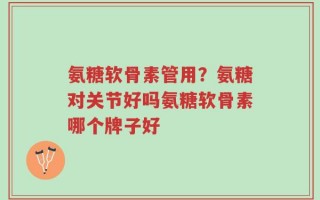 氨糖软骨素管用？氨糖对关节好吗氨糖软骨素哪个牌子好
