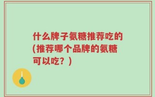 什么牌子氨糖推荐吃的(推荐哪个品牌的氨糖可以吃？)