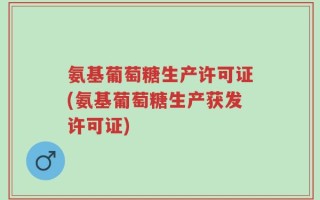 氨基葡萄糖生产许可证(氨基葡萄糖生产获发许可证)