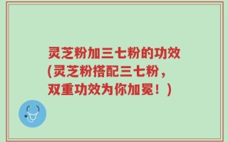 灵芝粉加三七粉的功效(灵芝粉搭配三七粉，双重功效为你加冕！)