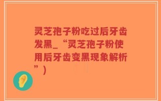 灵芝孢子粉吃过后牙齿发黑_“灵芝孢子粉使用后牙齿变黑现象解析”)