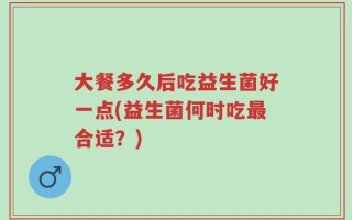 大餐多久后吃益生菌好一点(益生菌何时吃最合适？)