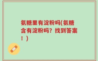氨糖里有淀粉吗(氨糖含有淀粉吗？找到答案！)
