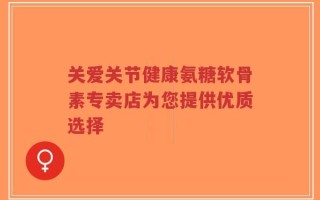 关爱关节健康氨糖软骨素专卖店为您提供优质选择