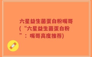 六星益生菌蛋白粉嘴哥(“六星益生菌蛋白粉”：嘴哥高度推荐)