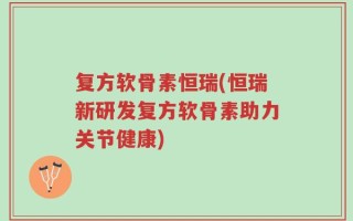 复方软骨素恒瑞(恒瑞新研发复方软骨素助力关节健康)