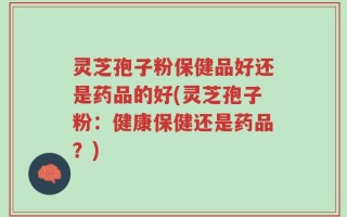 灵芝孢子粉保健品好还是药品的好(灵芝孢子粉：健康保健还是药品？)