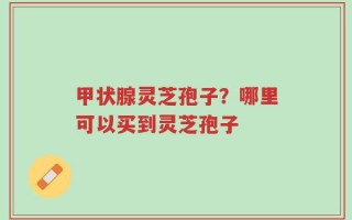 甲状腺灵芝孢子？哪里可以买到灵芝孢子