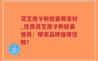 灵芝孢子粉胶囊哪家好_优质灵芝孢子粉胶囊推荐：哪家品牌值得信赖？