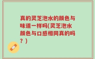 真的灵芝泡水的颜色与味道一样吗(灵芝泡水颜色与口感相同真的吗？)