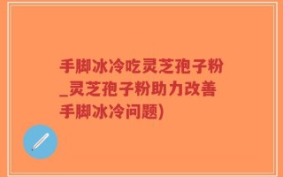 手脚冰冷吃灵芝孢子粉_灵芝孢子粉助力改善手脚冰冷问题)