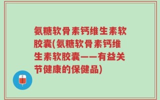 氨糖软骨素钙维生素软胶囊(氨糖软骨素钙维生素软胶囊——有益关节健康的保健品)