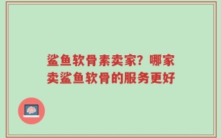 鲨鱼软骨素卖家？哪家卖鲨鱼软骨的服务更好