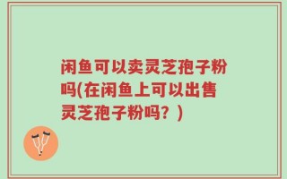 闲鱼可以卖灵芝孢子粉吗(在闲鱼上可以出售灵芝孢子粉吗？)