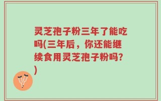 灵芝孢子粉三年了能吃吗(三年后，你还能继续食用灵芝孢子粉吗？)