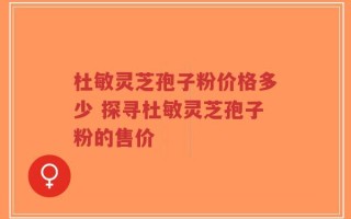 杜敏灵芝孢子粉价格多少 探寻杜敏灵芝孢子粉的售价