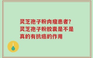灵芝孢子粉肉瘤患者？灵芝孢子粉胶囊是不是真的有抗癌的作用