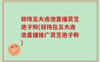 郑伟五大连池直播灵芝孢子粉(郑伟在五大连池直播推广灵芝孢子粉)