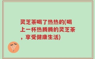 灵芝茶喝了热热的(喝上一杯热腾腾的灵芝茶，享受健康生活)
