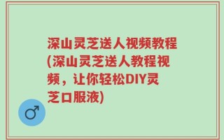 深山灵芝送人视频教程(深山灵芝送人教程视频，让你轻松DIY灵芝口服液)