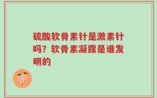 硫酸软骨素针是激素针吗？软骨素凝露是谁发明的