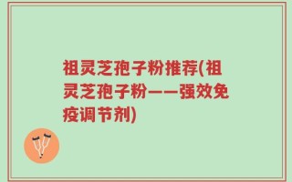 祖灵芝孢子粉推荐(祖灵芝孢子粉——强效免疫调节剂)