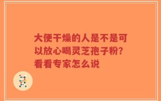 大便干燥的人是不是可以放心喝灵芝孢子粉？看看专家怎么说