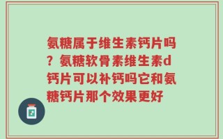 氨糖属于维生素钙片吗？氨糖软骨素维生素d钙片可以补钙吗它和氨糖钙片那个效果更好