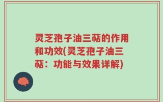 灵芝孢子油三萜的作用和功效(灵芝孢子油三萜：功能与效果详解)