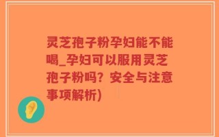 灵芝孢子粉孕妇能不能喝_孕妇可以服用灵芝孢子粉吗？安全与注意事项解析)