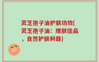 灵芝孢子油护肤功效(灵芝孢子油：理肤佳品，自然护肤利器)