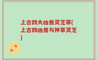上古四大凶兽灵芝草(上古四凶兽与神草灵芝)