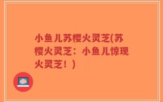 小鱼儿苏樱火灵芝(苏樱火灵芝：小鱼儿惊现火灵芝！)