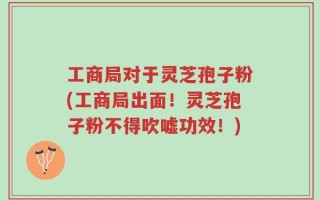 工商局对于灵芝孢子粉(工商局出面！灵芝孢子粉不得吹嘘功效！)