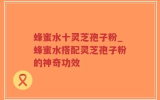 蜂蜜水十灵芝孢子粉_蜂蜜水搭配灵芝孢子粉的神奇功效