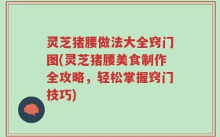 灵芝猪腰做法大全窍门图(灵芝猪腰美食制作全攻略，轻松掌握窍门技巧)