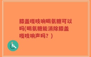 膝盖嘎吱响喝氨糖可以吗(喝氨糖能消除膝盖嘎吱响声吗？)