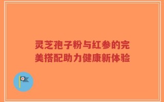 灵芝孢子粉与红参的完美搭配助力健康新体验