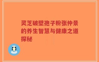 灵芝破壁孢子粉张仲景的养生智慧与健康之道探秘