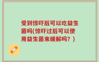 受到惊吓后可以吃益生菌吗(惊吓过后可以使用益生菌来缓解吗？)