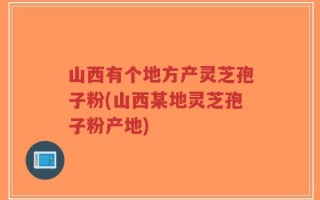 山西有个地方产灵芝孢子粉(山西某地灵芝孢子粉产地)