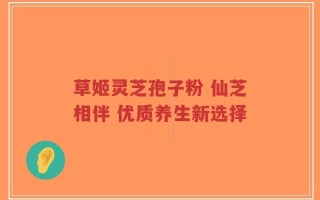 草姬灵芝孢子粉 仙芝相伴 优质养生新选择
