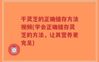 干灵芝的正确储存方法视频(学会正确储存灵芝的方法，让其营养更充足)