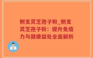 侧支灵芝孢子粉_侧支灵芝孢子粉：提升免疫力与健康益处全面解析