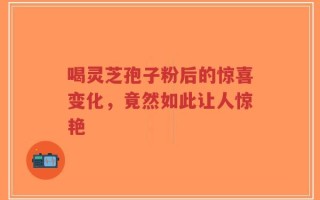 喝灵芝孢子粉后的惊喜变化，竟然如此让人惊艳
