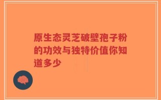 原生态灵芝破壁孢子粉的功效与独特价值你知道多少