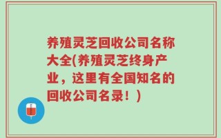 养殖灵芝回收公司名称大全(养殖灵芝终身产业，这里有全国知名的回收公司名录！)